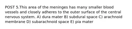 POST 5.This area of <a href='https://www.questionai.com/knowledge/k36SqhoPCV-the-meninges' class='anchor-knowledge'>the meninges</a> has many smaller <a href='https://www.questionai.com/knowledge/kZJ3mNKN7P-blood-vessels' class='anchor-knowledge'>blood vessels</a> and closely adheres to the outer surface of the central <a href='https://www.questionai.com/knowledge/kThdVqrsqy-nervous-system' class='anchor-knowledge'>nervous system</a>. A) dura mater B) subdural space C) arachnoid membrane D) subarachnoid space E) pia mater