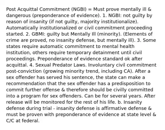 Post Acquittal Commitment (NGBI) = Must prove mentally ill & dangerous (preponderance of evidence). 1. NGBI: not guilty by reason of insanity (if not guilty, majority institutionalize). Automatically institutionalized or civil commitment proceeding started. 2. GBMI: guilty but Mentally Ill (minority). (Elements of crime are proved, no insanity defense, but mentally ill). 3. Some states require automatic commitment to mental health institution, others require temporary detainment until civil proceedings. Preponderance of evidence standard ok after acquittal. 4. Sexual Predator Laws. Involuntary civil commitment post-conviction (growing minority trend, including CA). After a sex offender has served his sentence, the state can make a recommendation that the sex offender has a predisposition to commit further offense & therefore should be civilly committed into a program for sex offenders. Can be for several years. After release will be monitored for the rest of his life. b. Insanity defense during trial - insanity defense is affirmative defense & must be proven with preponderance of evidence at state level & C/C at federal.