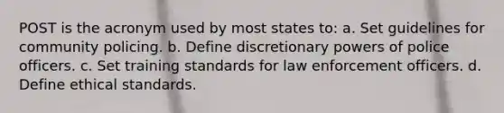 POST is the acronym used by most states to: a. Set guidelines for community policing. b. Define discretionary powers of police officers. c. Set training standards for law enforcement officers. d. Define ethical standards.