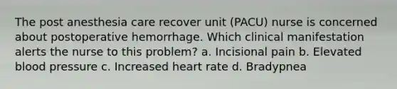 The post anesthesia care recover unit (PACU) nurse is concerned about postoperative hemorrhage. Which clinical manifestation alerts the nurse to this problem? a. Incisional pain b. Elevated blood pressure c. Increased heart rate d. Bradypnea