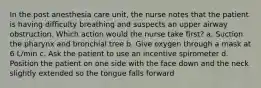 In the post anesthesia care unit, the nurse notes that the patient is having difficulty breathing and suspects an upper airway obstruction. Which action would the nurse take first? a. Suction the pharynx and bronchial tree b. Give oxygen through a mask at 6 L/min c. Ask the patient to use an incentive spirometer d. Position the patient on one side with the face down and the neck slightly extended so the tongue falls forward