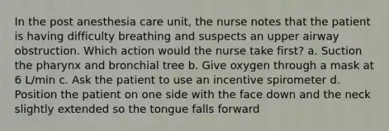 In the post anesthesia care unit, the nurse notes that the patient is having difficulty breathing and suspects an upper airway obstruction. Which action would the nurse take first? a. Suction the pharynx and bronchial tree b. Give oxygen through a mask at 6 L/min c. Ask the patient to use an incentive spirometer d. Position the patient on one side with the face down and the neck slightly extended so the tongue falls forward