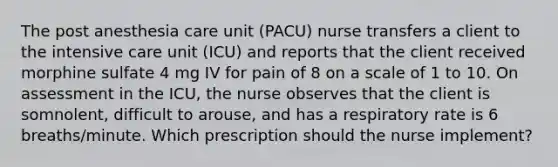 The post anesthesia care unit (PACU) nurse transfers a client to the intensive care unit (ICU) and reports that the client received morphine sulfate 4 mg IV for pain of 8 on a scale of 1 to 10. On assessment in the ICU, the nurse observes that the client is somnolent, difficult to arouse, and has a respiratory rate is 6 breaths/minute. Which prescription should the nurse implement?