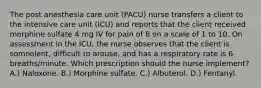 The post anesthesia care unit (PACU) nurse transfers a client to the intensive care unit (ICU) and reports that the client received morphine sulfate 4 mg IV for pain of 8 on a scale of 1 to 10. On assessment in the ICU, the nurse observes that the client is somnolent, difficult to arouse, and has a respiratory rate is 6 breaths/minute. Which prescription should the nurse implement? A.) Naloxone. B.) Morphine sulfate. C.) Albuterol. D.) Fentanyl.