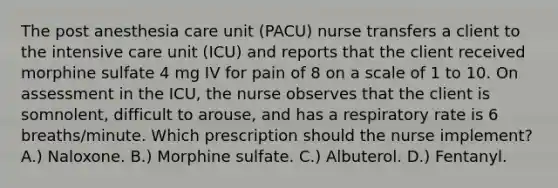 The post anesthesia care unit (PACU) nurse transfers a client to the intensive care unit (ICU) and reports that the client received morphine sulfate 4 mg IV for pain of 8 on a scale of 1 to 10. On assessment in the ICU, the nurse observes that the client is somnolent, difficult to arouse, and has a respiratory rate is 6 breaths/minute. Which prescription should the nurse implement? A.) Naloxone. B.) Morphine sulfate. C.) Albuterol. D.) Fentanyl.