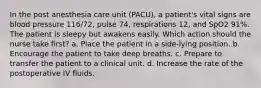 In the post anesthesia care unit (PACU), a patient's vital signs are blood pressure 116/72, pulse 74, respirations 12, and SpO2 91%. The patient is sleepy but awakens easily. Which action should the nurse take first? a. Place the patient in a side-lying position. b. Encourage the patient to take deep breaths. c. Prepare to transfer the patient to a clinical unit. d. Increase the rate of the postoperative IV fluids.