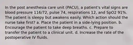 In the post anesthesia care unit (PACU), a patient's vital signs are blood pressure 116/72, pulse 74, respirations 12, and SpO2 91%. The patient is sleepy but awakens easily. Which action should the nurse take first? a. Place the patient in a side-lying position. b. Encourage the patient to take deep breaths. c. Prepare to transfer the patient to a clinical unit. d. Increase the rate of the postoperative IV fluids.