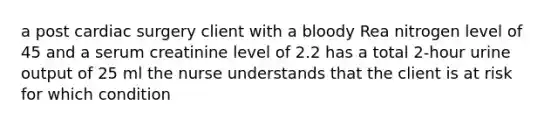 a post cardiac surgery client with a bloody Rea nitrogen level of 45 and a serum creatinine level of 2.2 has a total 2-hour urine output of 25 ml the nurse understands that the client is at risk for which condition