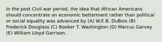 In the post Civil war period, the idea that <a href='https://www.questionai.com/knowledge/kktT1tbvGH-african-americans' class='anchor-knowledge'>african americans</a> should concentrate on economic betterment rather than political or social equality was advanced by (A) W.E.B. DuBois (B) Frederick Douglass (C) Booker T. Washington (D) Marcus Garvey (E) William Lloyd Garrison.