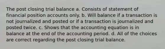 The post closing trial balance a. Consists of statement of financial position accounts only. b. Will balance if a transaction is not journalized and posted or if a transaction is journalized and posted twice. c. Shows that the accounting equation is in balance at the end of the accounting period. d. All of the choices are correct regarding the post closing trial balance.