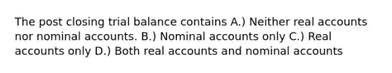 The post closing trial balance contains A.) Neither real accounts nor nominal accounts. B.) Nominal accounts only C.) Real accounts only D.) Both real accounts and nominal accounts