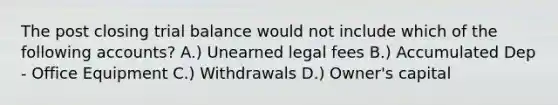 The post closing trial balance would not include which of the following accounts? A.) Unearned legal fees B.) Accumulated Dep - Office Equipment C.) Withdrawals D.) Owner's capital