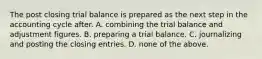 The post closing trial balance is prepared as the next step in the accounting cycle after. A. combining the trial balance and adjustment figures. B. preparing a trial balance. C. journalizing and posting the closing entries. D. none of the above.