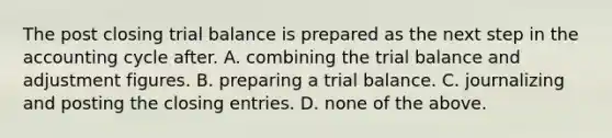 The post closing trial balance is prepared as the next step in the accounting cycle after. A. combining the trial balance and adjustment figures. B. preparing a trial balance. C. journalizing and posting the closing entries. D. none of the above.