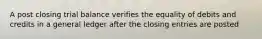 A post closing trial balance verifies the equality of debits and credits in a general ledger after the closing entries are posted
