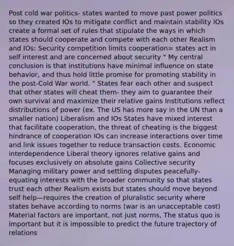 Post cold war politics- states wanted to move past power politics so they created IOs to mitigate conflict and maintain stability IOs create a formal set of rules that stipulate the ways in which states should cooperate and compete with each other Realism and IOs: Security competition limits cooperation= states act in self interest and are concerned about security " My central conclusion is that institutions have minimal influence on state behavior, and thus hold little promise for promoting stability in the post-Cold War world. " States fear each other and suspect that other states will cheat them- they aim to guarantee their own survival and maximize their relative gains Institutions reflect distributions of power (ex. The US has more say in the UN than a smaller nation) Liberalism and IOs States have mixed interest that facilitate cooperation, the threat of cheating is the biggest hindrance of cooperation IOs can increase interactions over time and link issues together to reduce transaction costs. Economic interdependence Liberal theory ignores relative gains and focuses exclusively on absolute gains Collective security Managing military power and settling disputes peacefully- equating interests with the broader community so that states trust each other Realism exists but states should move beyond self help—requires the creation of pluralistic security where states behave according to norms (war is an unacceptable cost) Material factors are important, not just norms, The status quo is important but it is impossible to predict the future trajectory of relations