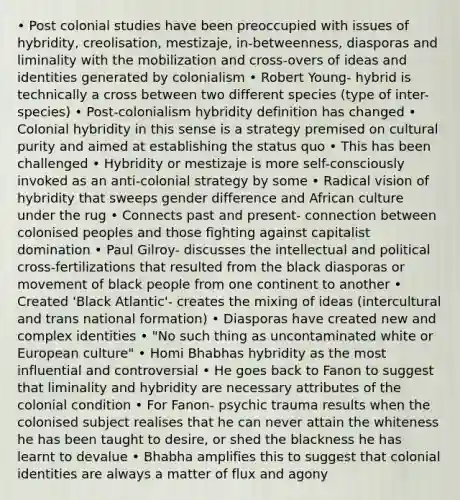 • Post colonial studies have been preoccupied with issues of hybridity, creolisation, mestizaje, in-betweenness, diasporas and liminality with the mobilization and cross-overs of ideas and identities generated by colonialism • Robert Young- hybrid is technically a cross between two different species (type of inter-species) • Post-colonialism hybridity definition has changed • Colonial hybridity in this sense is a strategy premised on cultural purity and aimed at establishing the status quo • This has been challenged • Hybridity or mestizaje is more self-consciously invoked as an anti-colonial strategy by some • Radical vision of hybridity that sweeps gender difference and African culture under the rug • Connects past and present- connection between colonised peoples and those fighting against capitalist domination • Paul Gilroy- discusses the intellectual and political cross-fertilizations that resulted from the black diasporas or movement of black people from one continent to another • Created 'Black Atlantic'- creates the mixing of ideas (intercultural and trans national formation) • Diasporas have created new and complex identities • "No such thing as uncontaminated white or European culture" • Homi Bhabhas hybridity as the most influential and controversial • He goes back to Fanon to suggest that liminality and hybridity are necessary attributes of the colonial condition • For Fanon- psychic trauma results when the colonised subject realises that he can never attain the whiteness he has been taught to desire, or shed the blackness he has learnt to devalue • Bhabha amplifies this to suggest that colonial identities are always a matter of flux and agony