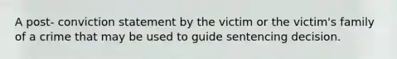 A post- conviction statement by the victim or the victim's family of a crime that may be used to guide sentencing decision.