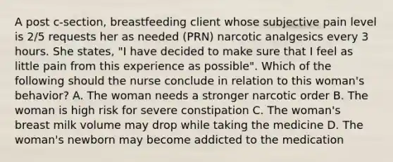 A post c-section, breastfeeding client whose subjective pain level is 2/5 requests her as needed (PRN) narcotic analgesics every 3 hours. She states, "I have decided to make sure that I feel as little pain from this experience as possible". Which of the following should the nurse conclude in relation to this woman's behavior? A. The woman needs a stronger narcotic order B. The woman is high risk for severe constipation C. The woman's breast milk volume may drop while taking the medicine D. The woman's newborn may become addicted to the medication