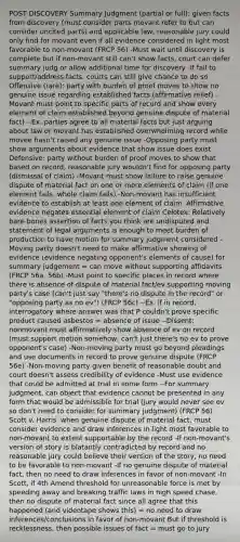 POST DISCOVERY Summary Judgment (partial or full): given facts from discovery (must consider parts movant refer to but can consider uncited parts) and applicable law, reasonable jury could only find for movant even if all evidence considered in light most favorable to non-movant (FRCP 56) -Must wait until discovery is complete but if non-movant still can't show facts, court can defer summary judg or allow additional time for discovery -If fail to support/address facts, courts can still give chance to do so Offensive (rare): party with burden of proof moves to show no genuine issue regarding established facts (affirmative relief) -Movant must point to specific parts of record and show every element of claim established beyond genuine dispute of material fact) --Ex. parties agree to all material facts but just arguing about law or movant has established overwhelming record while movee hasn't raised any genuine issue -Opposing party must show arguments about evidence that show issue does exist Defensive: party without burden of proof moves to show that based on record, reasonable jury wouldn't find for opposing party (dismissal of claim) -Movant must show failure to raise genuine dispute of material fact on one or more elements of claim (if one element fails, whole claim fails) -Non-movant has insufficient evidence to establish at least one element of claim -Affirmative evidence negates essential element of claim Celotex: Relatively bare-bones assertion of facts you think are undisputed and statement of legal arguments is enough to meet burden of production to have motion for summary judgment considered -Moving party doesn't need to make affirmative showing of evidence (evidence negating opponent's elements of cause) for summary judgement = can move without supporting affidavits (FRCP 56a, 56b) -Must point to specific places in record where there is absence of dispute of material fact/ev supporting moving party's case (can't just say "there's no dispute in the record" or "opposing party as no ev") (FRCP 56c) --Ex. if in record, interrogatory where answer was that P couldn't prove specific product caused asbestos = absence of issue --Dissent: nonmovant must affirmatively show absence of ev on record (must support motion somehow, can't just there's no ev to prove opponent's case) -Non-moving party must go beyond pleadings and use documents in record to prove genuine dispute (FRCP 56e) -Non-moving party given benefit of reasonable doubt and court doesn't assess credibility of evidence -Must use evidence that could be admitted at trial in some form --For summary judgment, can object that evidence cannot be presented in any form that would be admissible for trial (jury would never see ev so don't need to consider for summary judgment) (FRCP 56) Scott v. Harris: when genuine dispute of material fact, must consider evidence and draw inferences in light most favorable to non-movant to extent supportable by the record -If non-movant's version of story is blatantly contradicted by record and no reasonable jury could believe their version of the story, no need to be favorable to non-movant -If no genuine dispute of material fact, then no need to draw inferences in favor of non-movant -In Scott, if 4th Amend threshold for unreasonable force is met by speeding away and breaking traffic laws in high speed chase, then no dispute of material fact since all agree that this happened (and videotape shows this) = no need to draw inferences/conclusions in favor of non-movant But if threshold is recklessness, then possible issues of fact = must go to jury