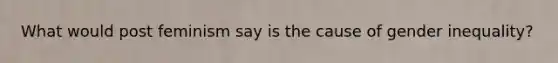 What would post feminism say is the cause of gender inequality?