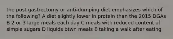 the post gastrectomy or anti-dumping diet emphasizes which of the following? A diet slightly lower in protein than the 2015 DGAs B 2 or 3 large meals each day C meals with reduced content of simple sugars D liquids btwn meals E taking a walk after eating