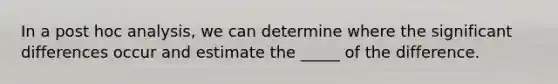 In a post hoc analysis, we can determine where the significant differences occur and estimate the _____ of the difference.