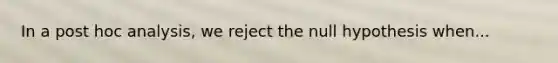 In a post hoc analysis, we reject the null hypothesis when...