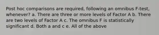 Post hoc comparisons are required, following an omnibus F-test, whenever? a. There are three or more levels of Factor A b. There are two levels of Factor A c. The omnibus F is statistically significant d. Both a and c e. All of the above