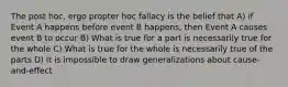 The post hoc, ergo propter hoc fallacy is the belief that A) if Event A happens before event B happens, then Event A causes event B to occur B) What is true for a part is necessarily true for the whole C) What is true for the whole is necessarily true of the parts D) It is impossible to draw generalizations about cause-and-effect