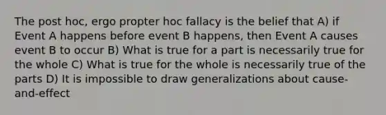 The post hoc, ergo propter hoc fallacy is the belief that A) if Event A happens before event B happens, then Event A causes event B to occur B) What is true for a part is necessarily true for the whole C) What is true for the whole is necessarily true of the parts D) It is impossible to draw generalizations about cause-and-effect