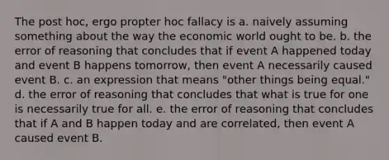 The post hoc, ergo propter hoc fallacy is a. naively assuming something about the way the economic world ought to be. b. the error of reasoning that concludes that if event A happened today and event B happens tomorrow, then event A necessarily caused event B. c. an expression that means "other things being equal." d. the error of reasoning that concludes that what is true for one is necessarily true for all. e. the error of reasoning that concludes that if A and B happen today and are correlated, then event A caused event B.