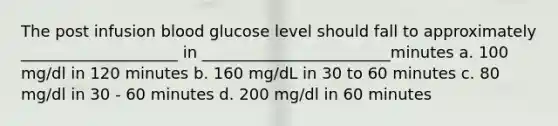 The post infusion blood glucose level should fall to approximately ____________________ in ________________________minutes a. 100 mg/dl in 120 minutes b. 160 mg/dL in 30 to 60 minutes c. 80 mg/dl in 30 - 60 minutes d. 200 mg/dl in 60 minutes