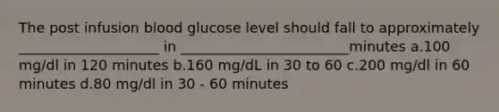 The post infusion blood glucose level should fall to approximately ____________________ in ________________________minutes a.100 mg/dl in 120 minutes b.160 mg/dL in 30 to 60 c.200 mg/dl in 60 minutes d.80 mg/dl in 30 - 60 minutes