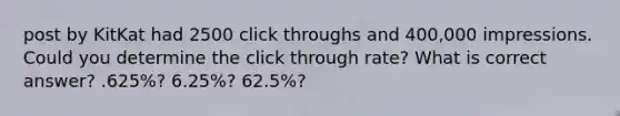 post by KitKat had 2500 click throughs and 400,000 impressions. Could you determine the click through rate? What is correct answer? .625%? 6.25%? 62.5%?