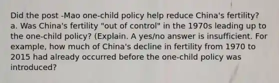 Did the post -Mao one-child policy help reduce China's fertility? a. Was China's fertility "out of control" in the 1970s leading up to the one-child policy? (Explain. A yes/no answer is insufficient. For example, how much of China's decline in fertility from 1970 to 2015 had already occurred before the one-child policy was introduced?