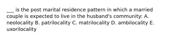 ___ is the post marital residence pattern in which a married couple is expected to live in the husband's community: A. neolocality B. patrilocality C. matrilocality D. ambilocality E. uxorilocality