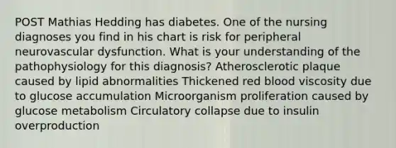 POST Mathias Hedding has diabetes. One of the nursing diagnoses you find in his chart is risk for peripheral neurovascular dysfunction. What is your understanding of the pathophysiology for this diagnosis? Atherosclerotic plaque caused by lipid abnormalities Thickened red blood viscosity due to glucose accumulation Microorganism proliferation caused by glucose metabolism Circulatory collapse due to insulin overproduction