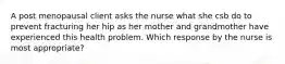 A post menopausal client asks the nurse what she csb do to prevent fracturing her hip as her mother and grandmother have experienced this health problem. Which response by the nurse is most appropriate?