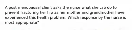 A post menopausal client asks the nurse what she csb do to prevent fracturing her hip as her mother and grandmother have experienced this health problem. Which response by the nurse is most appropriate?