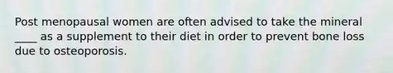 Post menopausal women are often advised to take the mineral ____ as a supplement to their diet in order to prevent bone loss due to osteoporosis.