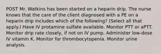 POST Mr. Watkins has been started on a heparin drip. The nurse knows that the care of the client diagnosed with a PE on a heparin drip includes which of the following? (Select all that apply.) Have IV protamine sulfate available. Monitor PTT or aPTT. Monitor drip rate closely, if not on IV pump. Administer low-dose IV vitamin K. Monitor for thrombocytopenia. Monitor urine analysis.