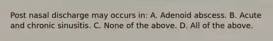 Post nasal discharge may occurs in: A. Adenoid abscess. B. Acute and chronic sinusitis. C. None of the above. D. All of the above.