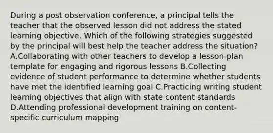 During a post observation conference, a principal tells the teacher that the observed lesson did not address the stated learning objective. Which of the following strategies suggested by the principal will best help the teacher address the situation? A.Collaborating with other teachers to develop a lesson-plan template for engaging and rigorous lessons B.Collecting evidence of student performance to determine whether students have met the identified learning goal C.Practicing writing student learning objectives that align with state content standards D.Attending professional development training on content-specific curriculum mapping