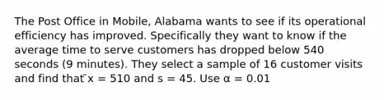 The Post Office in Mobile, Alabama wants to see if its operational efficiency has improved. Specifically they want to know if the average time to serve customers has dropped below 540 seconds (9 minutes). They select a sample of 16 customer visits and find that ̄x = 510 and s = 45. Use α = 0.01