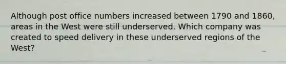 Although post office numbers increased between 1790 and 1860, areas in the West were still underserved. Which company was created to speed delivery in these underserved regions of the West?