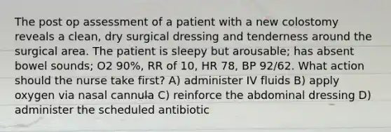 The post op assessment of a patient with a new colostomy reveals a clean, dry surgical dressing and tenderness around the surgical area. The patient is sleepy but arousable; has absent bowel sounds; O2 90%, RR of 10, HR 78, BP 92/62. What action should the nurse take first? A) administer IV fluids B) apply oxygen via nasal cannula C) reinforce the abdominal dressing D) administer the scheduled antibiotic