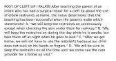 POST OP CLEFT LIP / PALATE After teaching the parent of an infant who has had a surgical repair for a cleft lip about the use of elbow restraints at home, the nurse determines that the teaching has been successful when the parents make which statements? A. "We will keep the restraints on continuously except when checking the skin under them for redness." B. "We will keep the restraints on during the day while he is awake, but take them off at night when he goes to bed." C. "After we get home, we will not have to use the restraints because our child does not suck on his hands or fingers." D. "We will be sure to keep the restraints on all the time until we come see the care provider for a follow up visit."