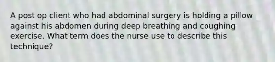 A post op client who had abdominal surgery is holding a pillow against his abdomen during deep breathing and coughing exercise. What term does the nurse use to describe this technique?