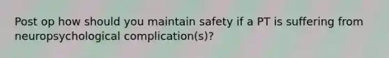 Post op how should you maintain safety if a PT is suffering from neuropsychological complication(s)?